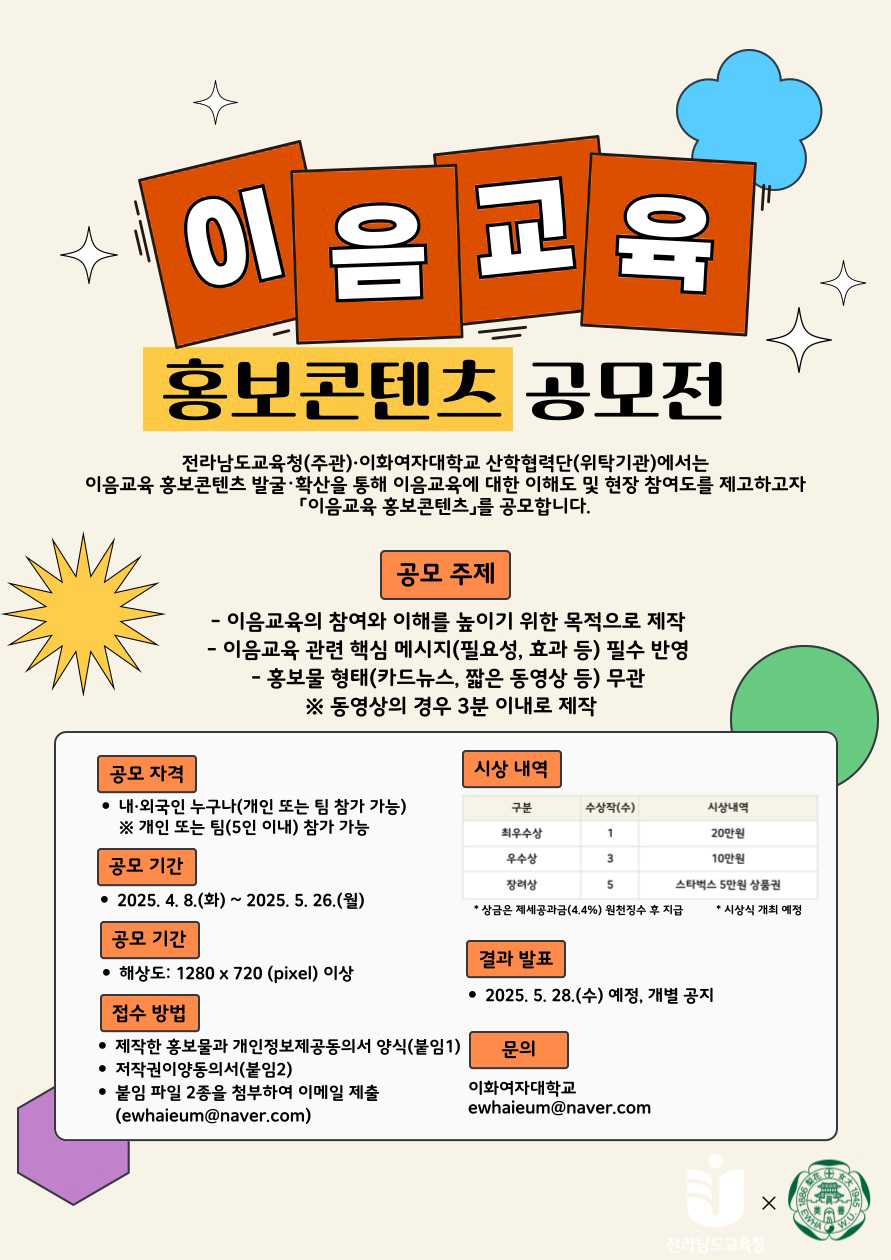
이음교육 홍보콘텐츠 공모전

전라남도교육청(주관)·이화여자대학교 산학협력단(위탁기관)에서는
이음교육 홍보콘텐츠 발굴·확산을 통해 이음교육에 대한 이해도 및 현장 참여도를 제고하고자
「이음교육 홍보콘텐츠」를 공모합니다.

공모 주제
・이음교육의 참여와 이해를 높이기 위한 목적으로 제작
・이음교육 관련 핵심 메시지(필요성, 효과 등) 필수 반영
・홍보물 형태(카드뉴스, 짧은 동영상 등) 무관 ※동영상의 경우 3분 이내로 제작

공모 자격
● 내·외국인 누구나(개인 또는 팀 참가 가능)

공모 기간
2025. 4. 8.(화)~ 2025. 5. 26.(월)

접수 방법
제작한 홍보물과 개인정보제공동의서 양식(붙임1)
저작권이양동의서(붙임2)
붙임 파일 2종을 첨부하여 이메일 제출 (ewhaieum@naver.com)

시상 내역 표
최우수상: 수상작(수) 1개, 시상내역 20만원.  
우수상: 수상작(수) 3개, 시상내역 10만원.  
장려상: 수상작(수) 5개, 시상내역 스타벅스 5만원 상품권.  
※ 상금은 제세공과금 4.4% 원천징수 후 지급
※ 시상식 개최 예정.

결과 발표
2025.5.28.(수) 예정, 개별 공지

문의
이화여자대학교
ewhaieum@naver.com