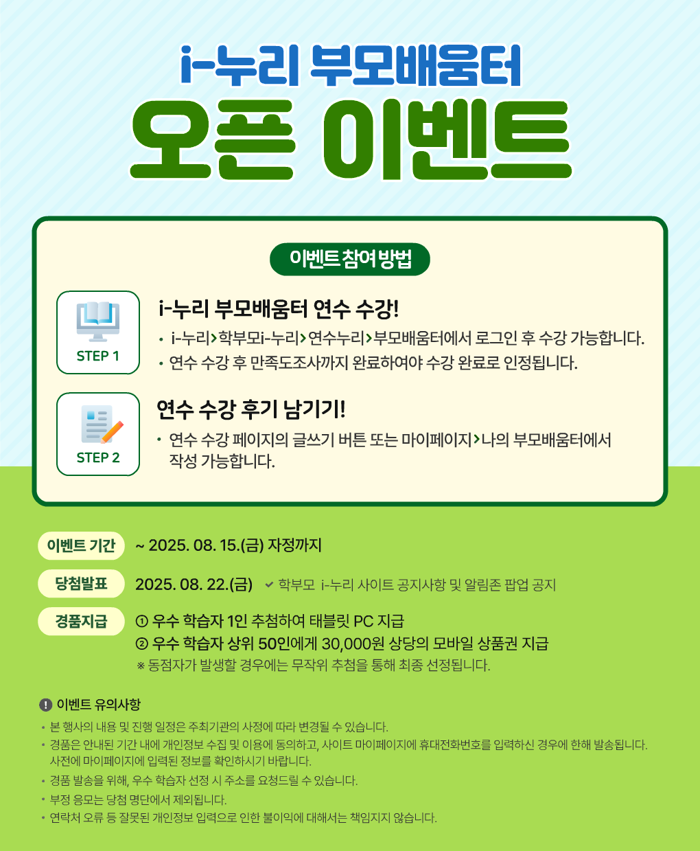 i-누리부모배움터
오픈 이벤트
이벤트참여빙법
STEP 1
i-누리 부모배움터 연수 수강!
i-누리>학부모i-누리>연수누리>부모배움터에서 로그인 후 수강 가능합니다.
연수 수강 후 만족도조사까지 완료하여야 수강 완료로 인정됩니다.
STEP 2
연수 수강 후기남기기!
연수 수강 페이지의 글쓰기 버튼 또는 마이페이지 >나의 부모배움터에서
작성 가능합니다.
이벤트기간 ~2025. 08. 15.(금) 자정까지
당첨발표
2025. 08. 22.(금) ~학부모 i-누리 사이트 공지사항 및 알림존 팝업 공지
경품지급
1 우수 학습자 1인 추첨하여 태블릿 PC 지급
2 우수 학습자 상위 50인에게 30,000원 상당의 모바일 상품권 지급
* 동점자가 발생할 경우에는 무작위 추첨을 통해 최종 선정됩니다.
이벤트유의사항
본 행사의 내용 및진행 일정은 주최기관의 사정에 따라 변경될 수 있습니다.
경품은 안내된 기간 내에 개인정보 수집 및 이용에 동의하고, 사이트 마이페이지에 휴대전화번호를 입력하신 경우에 한해 발송됩니다.
사전에 마이페이지에 입력된 정보를 확인하시기 바랍니다.
경품 발송을 위해, 우수 학습자 선정 시주소를 요청드릴 수있습니다.
부정 응모는 당첨 명단에서 제외됩니다.
연락처 오류 등 잘못된 개인정보 입력으로 인한 불이익에 대해서는 책임지지 않습니다.