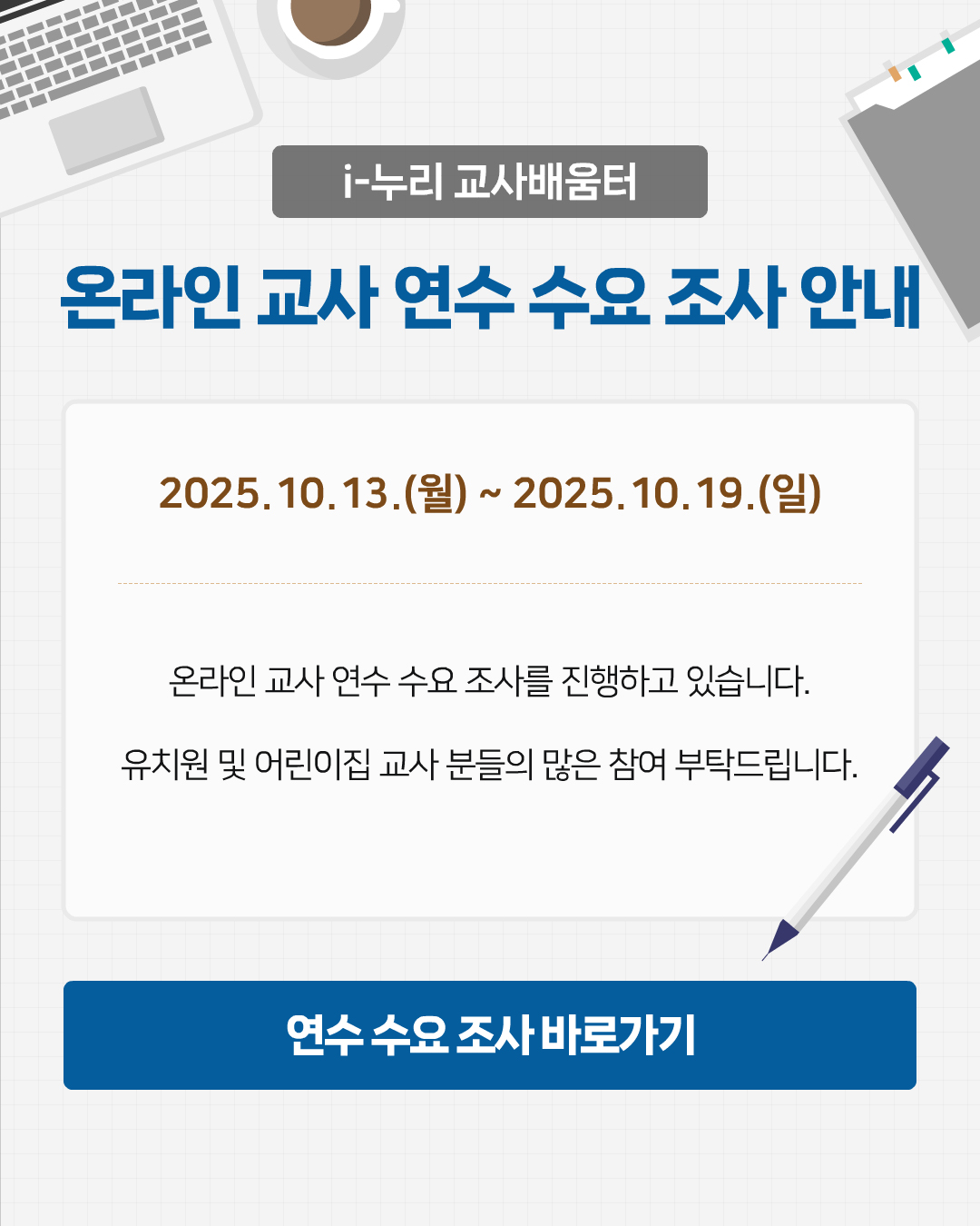 i-누리 교사 배움터
    온라인 교사 연수 수요 조사 안내
    2025.10.13.(월) ~ 2025.10.19(일)
    온라인 교사 연수 수요조사를 진행하고 있습니다.
    유치원 및 어린이집 교사분들의 많은 참여 부탁드립니다.
    연수 수요 조사 바로가기