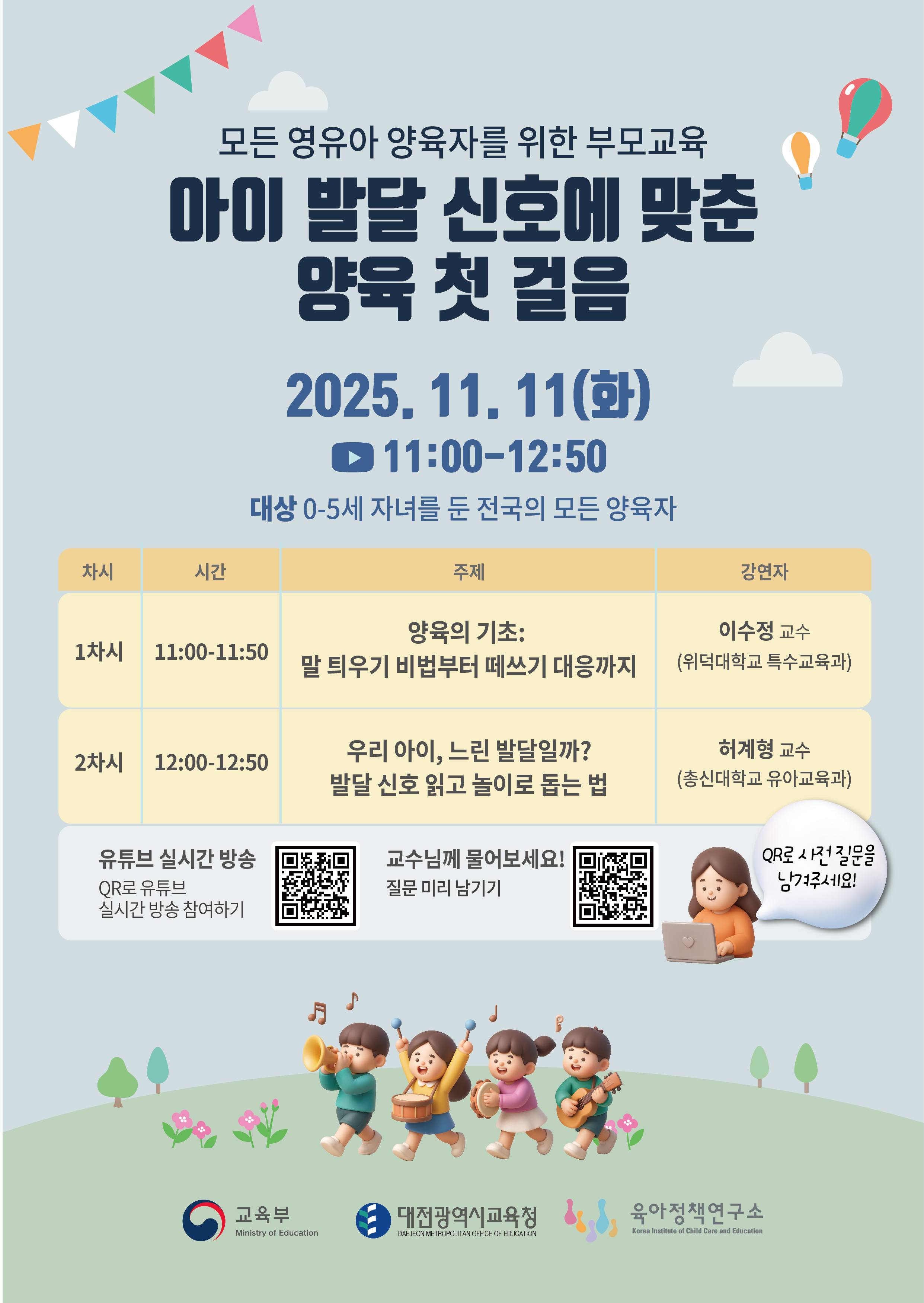 모든 영유아양육자를 위한 부모교육
아이 발달 신호에 맞춘
양육 첫 걸음
2025.11.11(화)
11:00-12:50
대상 0-5세 자녀를 둔 전국의 모든 양육자
차시         시간                 주제                                    강연자
1차시 11:00-11:50     양육의 기초:                               이수정 교수
                말 틔우기 비법부터 떼쓰기 대응까지     (위덕대학교 특수교육과)

 
2차시 12:00-12:50    우리 아이,느린발달일까?               허계형교수
                          발달 신호 읽고 놀이로 톱는 법  ( 총신대학교 유아교육과)


유튜브 실시간방송
QR로유튜브
실시간 방송 참여하기
QR 주소 : https://m.site.naver.com/1Tt4N

교수님께 물어보세요!
질문미리남기기
QR 주소 : https://m.site.naver.com/1Ttdr

OR로사컨질문을
남거주세요!

교육부
Ministry of Education
대전광역시교육청
DAEEON ME TROPOLITANOFFICE  OF EDUCA
육아정책연구소
Korea Institute of Child Care and Education