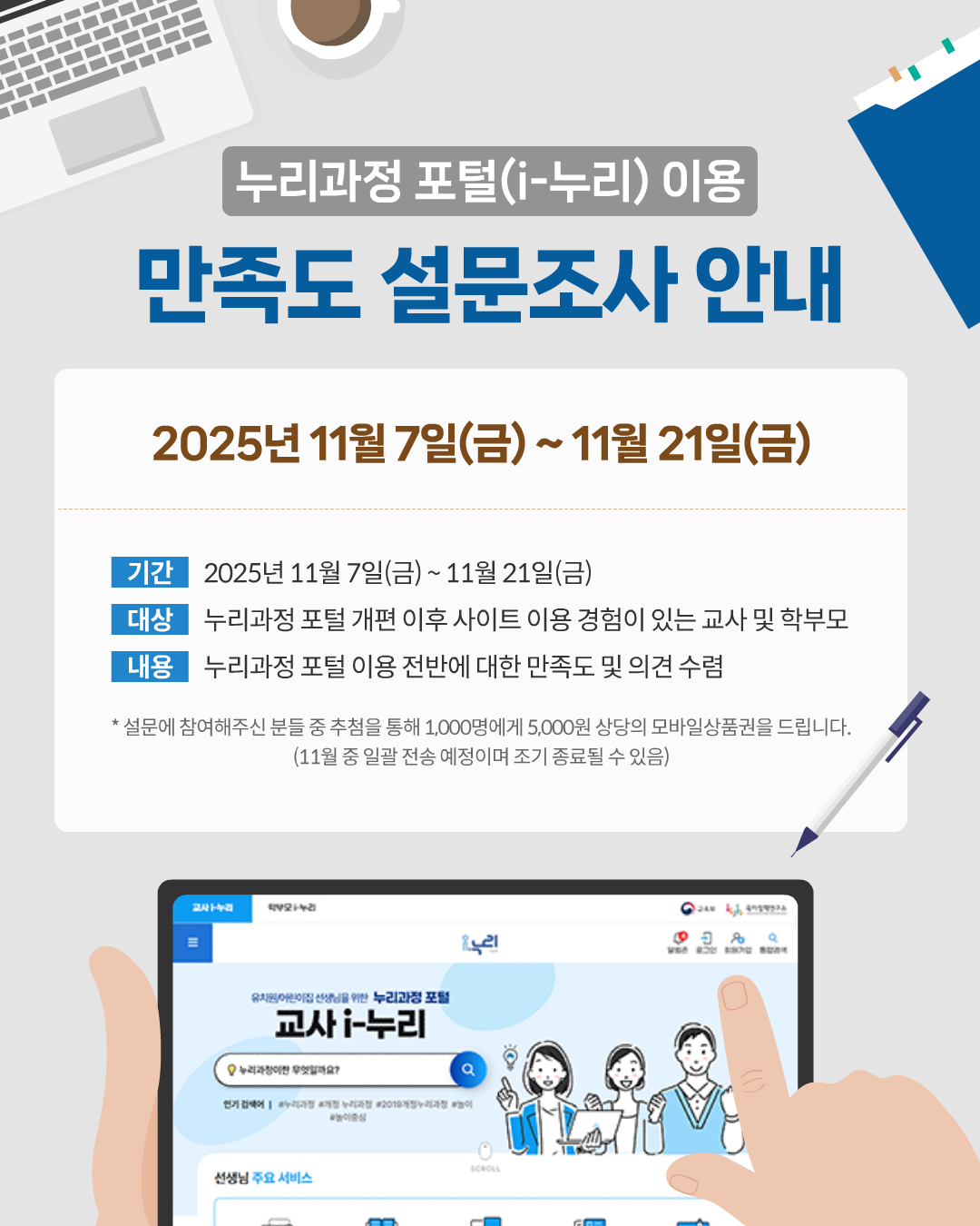 누리과정 포털(i-누리) 이용 만족도 설문조사 안내
2025년 11월 7일(금) ~ 11월 21일(금)
기간 2025년 11월 7일(금) ~ 2025년 11월 21일(금)
대상 누리과정 포털 개편 이후 사이트 이용 경험이 있는 교사 및 학부모
내용 누리과정 포털 이용 전반에 대한 만족도 및 의견 수렴
* 설문에 참여해주신 분들 중 추첨을 통해 1,000명에게 5,000원 상당의 모바일상품권을 드립니다.
(11월 중 일괄 전송 예정이며 조기 종료될 수 있음)