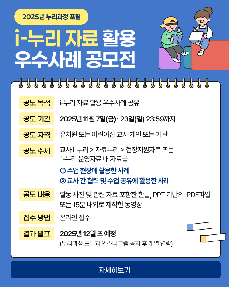 2025년 누리과정 포털
i-누리 자료 활용
우수사례 공모전
공모 목적 i-누리 자료 활용 우수사례 공유
공모 기간 2025년 11월 7일(금)~23일(일) 23:59 까지
공모 자격 유치원 또는 어린이집 교사 개인 또는 기관
공모 주제
교사 i-누리> 자료누리> 현장지원자료 또는
i-누리 운영자료 내 자료를
1. 수업 현장에 활용한 사례
2. 교사 간 협력 및 수업 공유에 활용한 사례
공모 내용 활동 사진 및 관련 자료 포함한 한글, PPT 기반의 PDF파일 또는 15분 내외로 제작한 동영상
접수 방법 온라인 접수
결과 발표 2025년 12월 초 예정
(누리과정 포털과 인스타그램 공지 후 개별 연락)
자세히보기